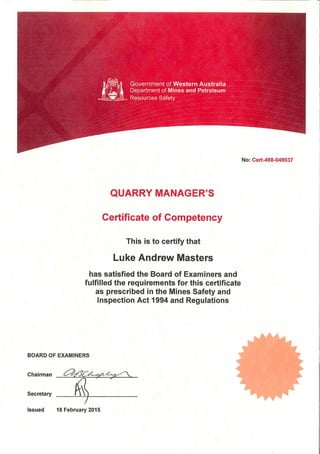 No: Cert-498-049037
QUARRY MANAGER'S
Certificate of Competency
This is to certify that
Luke Andrew Masters
has satisfied the Board of Examiners and
fulfilled the requirements for this certificate
as prescribed in the Mines Safety and
Inspection Act 1994 and Regulations
BOARD OF EXAMINERS
Chairman
Secretary
Issued 18 February 2015
 