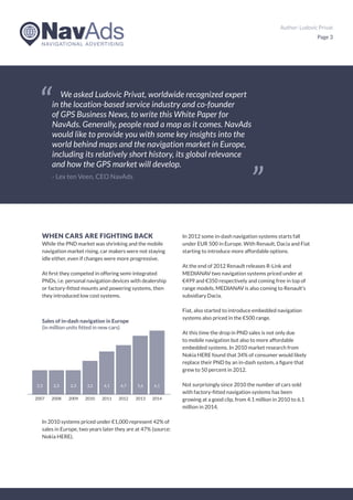 Author: Ludovic Privat
Page 3
WHEN CARS ARE FIGHTING BACK
While the PND market was shrinking and the mobile
navigation market rising, car makers were not staying
idle either, even if changes were more progressive.
At first they competed in offering semi-integrated
PNDs, i.e. personal navigation devices with dealership
or factory-fitted mounts and powering systems, then
they introduced low cost systems.
In 2010 systems priced under €1,000 represent 42% of
sales in Europe, two years later they are at 47% (source:
Nokia HERE).
In 2012 some in-dash navigation systems starts fall
under EUR 500 in Europe. With Renault, Dacia and Fiat
starting to introduce more affordable options.
At the end of 2012 Renault releases R-Link and
MEDIANAV two navigation systems priced under at
€499 and €350 respectively and coming free in top of
range models. MEDIANAV is also coming to Renault’s
subsidiary Dacia.
Fiat, also started to introduce embedded navigation
systems also priced in the €500 range.
At this time the drop in PND sales is not only due
to mobile navigation but also to more affordable
embedded systems. In 2010 market research from
Nokia HERE found that 34% of consumer would likely
replace their PND by an in-dash system, a figure that
grew to 50 percent in 2012.
Not surprisingly since 2010 the number of cars sold
with factory-fitted navigation systems has been
growing at a good clip, from 4.1 million in 2010 to 6.1
million in 2014.
We asked Ludovic Privat, worldwide recognized expert
in the location-based service industry and co-founder
of GPS Business News, to write this White Paper for
NavAds. Generally, people read a map as it comes. NavAds
would like to provide you with some key insights into the
world behind maps and the navigation market in Europe,
including its relatively short history, its global relevance
and how the GPS market will develop.
- Lex ten Veen, CEO NavAds
2007
2,3
2011
4,1
2009
Sales of in-dash navigation in Europe
(in million units fitted in new cars)
2,3
2013
5,6
2008
2,3
2012
4,7
2010
3,2
2014
6,1
 
