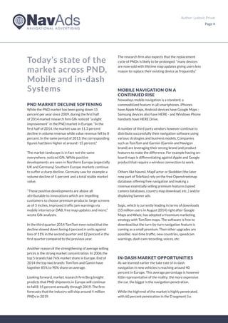 Author: Ludovic Privat
Page 4
Today’s state of the
market across PND,
Mobile and in-dash
Systems
PND MARKET DECLINE SOFTENING
While the PND market has been going down 15
percent per year since 2009, during the first half
of 2014 market research firm Gfk noticed “a slight
improvement“ in the PND market in Europe. “In the
first half of 2014, the market saw an 11.3 percent
decline in volume revenue while value revenue fell by 8
percent. In the same period of 2013, the corresponding
figures had been higher at around -15 percent.“
The market landscape is in fact not the same
everywhere, noticed Gfk. While positive
developments are seen in Northern Europe (especially
UK and Germany) Southern Europe markets continue
to suffer a sharp decline. Germany saw for example a
volume decline of 5 percent and a total stable market
value.
“These positive developments are above all
attributable to innovations which are impelling
customers to choose premium products: large screens
as of 5 inches, improved traffic jam warnings via
mobile internet or DAB, free map updates and more,“
wrote Gfk analysts.
In the third quarter 2014 TomTom even noted that the
decline slowed down losing 6 percent in units against
loss of 11% in the second quarter and 12 percent in the
first quarter compared to the previous year.
Another reason of the strengthening of average selling
prices is the strong market concentration. In 2006 the
top 5 brands had 76% market share in Europe. End of
2014 the top two brands: TomTom and Gamin have
together 85% to 90% share on average.
Looking forward, market research firm Berg Insight
predicts that PND shipments in Europe will continue
to fall 8-15 percent annually through 2019. The firm
forecasts that the industry will ship around 4 million
PNDs in 2019.
The research firm also expects that the replacement
cycle of PNDs is likely to be prolonged: “many devices
are now sold with lifetime map updates giving users less
reason to replace their existing device as frequently.“
MOBILE NAVIGATION ON A
CONTINUED RISE
Nowadays mobile navigation is a standard, a
commoditized feature in all smartphones. iPhones
have Apple Maps, Android devices have Google Maps -
Samsung devices also have HERE - and Windows Phone
handsets have HERE Drive.
A number of third party vendors however continue to
distribute successfully their navigation software using
various strategies and business models. Companies
such as TomTom and Garmin (Garmin and Navigon
brand) are leveraging their strong brand and product
features to make the difference. For example having on-
board maps is differentiating against Apple and Google
product that require a wireless connection to work.
Others like Navmii, MapFactor or Skobbler (the later
now part of TeleNav) rely on the free Openstreetmap
database, offering free navigation and making a
revenue essentially selling premium features (speed
camera databases, country map download, etc..) and/or
displaying banner ads.
Sygic, which is currently leading in terms of downloads
(55 million users in August 2014) right after Google
Maps and Waze, has adopted a freemium marketing
strategy with TomTom maps. The software is free to
download but the turn-by-turn navigation feature is
coming as a small premium. Then other upgrades are
possible: real-time traffic, new countries, speedcam
warnings, dash cam recording, voices, etc.
IN-DASH MARKET OPPORTUNITIES
As we learned earlier the take rate of in-dash
navigation in new vehicles is reaching around 40
percent in Europe. This average percentage is however
little representative of the reality: the more expensive
the car, the bigger is the navigation penetration.
While the high end of the market is highly penetrated,
with 60 percent penetration in the D segment (i.e.
 