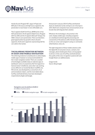 Author: Ludovic Privat
Page 5
Honda Accord, Peugeot 407, Jaguar X-Type) and
80% plus in the luxury and high luxury segments, the
penetration is much lower in more affordable cars.
The C segment (Golf, Ford Focus, BMW series 1) has
40 % penetration, the B segment (Opel Corsa, Peugeot
207) has 30% and the A segment (Renault Twingo, Fiat
500) is close to zero penetration. There are therefore
good opportunities for growth in the A, B and C
segments, the B and C segments representing half the
cars sold on the market.
THE BLURRING FRONTIER BETWEEN
IN-DASH AND MOBILE NAVIGATION
The tethering of phones to dashboards to safely display
mobile apps is however an announced landslide for
the in-dash navigation market. There are a number
of technologies available today to replicate apps on
dashboard: some are proprietary like Ford appLink or
General motor’s IntelliLink, some other rate working
across different car brands like Bosch mySPIN, one,
MirrorLink, was developed by a consortium of car
and smartphone makers, and the most talked about,
CarPlay and Android Auto, have been developed
respectively by Apple and Google.
Announced in January 2014 CarPlay and Android
Auto are slowly but surely coming to cars in Europe in
2015. Both tech companies have announced tens of car
brands that will integrate their solution.
Whatever the technology is, the promise is the
same: display mobile apps, including navigation
on a dashboard and leverage the processing and
connectivity of the phone to offer the best experience
on the car screen and navigate it using car commands:
wheel buttons, voice, etc.
The tight integration of these mobile solutions with
the digital life of consumers (music, contacts, text
messages, phone books) gives those a strong appeal
to drivers. In the case of CarPlay and Android Auto
the quality of the voice recognition systems (Siri and
Google Now) is an additional plus.
Usage trends
Source: Berg Insight
Navigation users by platform EU28+2
(in million of active users)
80
PNDs Mobile navigation apps In-dash navigation syst.
60
40
20
0
 