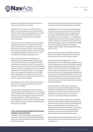 Author: Ludovic Privat
Page 7
gathered in its database more than 65 million local
businesses and POIs in 50 countries.
Adding to these two, there is a number of vertical
players such as Parkopedia for parking data, Navx for
fuel prices/fuel stations and charging stations or Open
Tables and La Fourchette (thefork) for restaurant
booking that have developed “niche“, high quality
content databases.
The virtue of these vertical players is not only to offer
comprehensive data but also a depth in this content
and, for some of them, the capacity to transact. The
location of the nearest fuel stations is nice but getting
the cheapest one is better. Finding a restaurant is good,
but booking it and getting a discount is a must. The
same applies to parking, charging stations, etc.
As the number of POI sources enlarges there is
obviously a need to aggregate these databases and
feeds and mash them up in a meaningful way. Digital
map makers are playing this role as they have done in
the past, but they are not the only one. Some navigation
software vendors are doing their own content sourcing,
aggregation and cleansing. And there are new players,
such as for example real-time traffic provider INRIX,
that is aggregating and reselling fuel prices, parking
location and more to car manufacturers which want to
limit the number of their suppliers.
As a consequence, this area continues to be a moving
field, as new crowdsourcing techniques and social
networks are emerging.
Another significant advancement in local search for
navigation is voice. Performing a search on a navigation
device is difficult with a keyboard but not anymore with
systems using natural language recognition. Therefore
one might expect the number of local searches
performed by driver to grow sharply as the technology
gets completely intuitive and smart enough to grab the
context of your question.
THE CHALLENGED MONETIZATION OF
MOBILE NAVIGATION
Navigation is de facto following the general trend of
app stores: freemium and advertising. While freemium
works well, as demonstrated by Sygic and a few others,
advertising is harder.
Indeed, the advertising business model has not proved to
be hugely successful for navigation vendors until today.
Looking back at the reasons, this has mostly been due
to the lack of scale of each player alone in this market
and the lack of advertising inventory adapted to this
type of app. NAVTEQ Media solution (2009-2010)
was built to answer this problem, i.e. as an advertising
network offering native formats and calls to action (i.e.
“click to navigate“) to advertisers that were built in the
workflow of navigation, with a scale offered by multiple
partnerships with app developers (ALK, NDrive,
Navigon, Appello Telmap - and obviously Nokia Maps -
were part of it).
But this was a bit too early in the mobile advertising
game and the project was killed by Nokia that did not
have the resources to invest in this new business.
One exception though is Mappy (France). The
subsidiary of the French Yellow Pages company SoLocal
(formerly Pages Jaunes) launched a free GPS navigation
application (powered by software from NDrive) end of
2011. The app, free to the end users (700,000 unique
monthly users), is monetized by merchants that buy
preferred placement in the prominently displayed local
search feature of the app. Mappy GPS Free comes as an
additional feature to the local advertising products sold
by hundreds of SoLocal sales representatives. A good
community of users and feet on the ground to sell ads is
the right combination.
Another exception is Waze, that has developed
native advertising formats well integrated in the app
workflow, for example with starting when the vehicle
is idle. Its reach is large enough to attract advertisers,
particularly in verticals such as quick restaurant
services, car retail, repair shops, or fuel vendors.
While many seem reluctant, at least one car maker has
already started to adapt to this digital advertising trend.
At the CES trade show in Las Vegas, early 2015, General
Motors unveiled AtYourService: “a commerce and
engagement offering that connects drivers with retailers
and merchants on their drive, providing information,
convenience and money-saving values tied to their
specific destinations,“ the car manufacturer said.
The trend goes definitely towards advertising in the car,
which is by the way as old as listening to commercials
on radio in a car.
© NavAds 2015 | All rights reserved | www.navads.nl
 