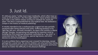 3. Just Id.
X's obituary states "unlike most major textbooks, which often have as
many as 10-20 authors", the first eight editions "were written entirely
by X with a new edition always arriving on schedule for nearly 40
years. This feat is unprecedented for any medical text. His textbook is
unique in the history of medical publishing“
X initially intended to be a cardiovascular surgeon but was partially
paralysed after being infected with polio. Suffering paralysis in his
right leg, left arm, and both shoulders, he spent nine months in Warm
Springs, Georgia, recuperating and applying his inventive mind to
building the first motorized wheelchair controlled by a “joy stick”, a
motorized hoist for lifting patients, special leg braces, and other
devices to aid the handicapped
It is very unlikely that a repairman ever crossed his doorstep, except
perhaps for a social visit. He and his children not only built their home,
but also repaired each and every malfunctioning appliance and home
device no matter the difficulty or the physical challenge.
 