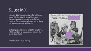 5.Just id X.
Johnson & Johnson employee Earle Dickson
made this for his wife Josephine, who
frequently cut and burned herself while
cooking. The prototype allowed her to dress
her wounds without assistance.
Dickson passed the idea on to his employer,
which went on to produce and market the
product as the X.
The rest ,they say, is history.
 