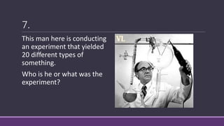 7.
This man here is conducting
an experiment that yielded
20 different types of
something.
Who is he or what was the
experiment?
 