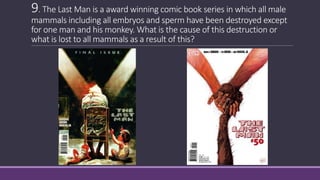 9. The Last Man is a award winning comic book series in which all male
mammals including all embryos and sperm have been destroyed except
for one man and his monkey. What is the cause of this destruction or
what is lost to all mammals as a result of this?
 