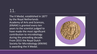 11.
The X Medal, established in 1877
by the Royal Netherlands
Academy of Arts and Sciences,
(KNAW) is granted every ten
years to the scientist judged to
have made the most significant
contribution to microbiology
during the preceding decade.
From 2015 the Royal Dutch
Society for Microbiology (KNVM)
is awarding the X Medal.
 