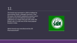12.
The brand was launched in 1929 in Kolkata by
Gourmohan Dutta, a Bengali merchant. Over
the years, the brand's popularity soared, and it
became an icon of national economic self-
sufficiency in a nation that was still under the
British rule. It is still one of the most popular
brands in India.
Which brand now manufactured by GD
Pharmaceuticals?
 
