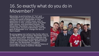 16. So exactly what do you do in
Movember?
Movember (a portmanteau of, "mo",and
"November") is an annual event involving Y
during the month of November to raise
awareness of men's health issues, such as
depression in men, prostate cancer and other
male cancers, and associated charities. The
Movember Foundation runs the Movember
charity event, housed at Movember. com.The
goal of Movember is to "change the face of
men's health.
By encouraging men (whom the charity refers to
as "Mo Bros") to get involved, Movember aims to
increase early cancer detection, diagnosis and
effective treatments, and ultimately reduce the
number of preventable deaths. Besides annual
check-ups, the Movember Foundation
encourages men to be aware of family history of
cancer and to adopt a healthier lifestyle
 