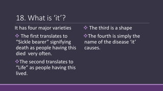 18. What is ‘it’?
It has four major varieties
 The first translates to
“Sickle bearer” signifying
death as people having this
died very often.
The second translates to
“Life” as people having this
lived.
 The third is a shape
The fourth is simply the
name of the disease ‘it’
causes.
 