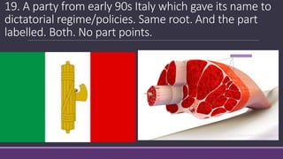 19. A party from early 90s Italy which gave its name to
dictatorial regime/policies. Same root. And the part
labelled. Both. No part points.
 