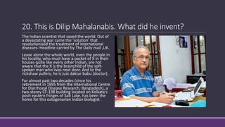 20. This is Dilip Mahalanabis. What did he invent?
The Indian scientist that saved the world: Out of
a devastating war came the 'solution' that
revolutionised the treatment of international
diseases- Headline carried by The Daily mail ,UK.
Leave alone the whole world, even the people in
his locality, who must have a packet of X in their
houses quite like every other Indian, are not
aware that the X is the brainchild of the soft-
spoken man who lives next door. And to the
rickshaw pullers, he is just daktar babu (doctor).
For almost past two decades (since his
retirement in 1995 from the International Centre
for Diarrhoeal Disease Research, Bangladesh), a
two-storey CF-198 building located on Kolkata's
posh eastern fringes of Salt Lake, has been the
home for this octogenarian Indian biologist .
 