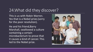24.What did they discover?
This is us with Robin Warren.
Yes that is a Nobel prize.(sorry
for the poor resolution).
He and his friend,Barry
Marshall, swallowed a culture
containing a certain
microbacterium to prove that
it causes a kind of cancer. This
led to the Nobel prize.
 