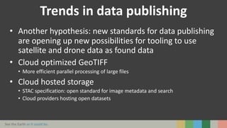 See the Earth as it could be.
Trends in data publishing
• Another hypothesis: new standards for data publishing
are opening up new possibilities for tooling to use
satellite and drone data as found data
• Cloud optimized GeoTIFF
• More efficient parallel processing of large files
• Cloud hosted storage
• STAC specification: open standard for image metadata and search
• Cloud providers hosting open datasets
 