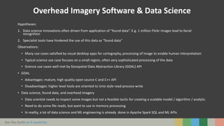 See the Earth as it could be.
Overhead Imagery Software & Data Science
Hypotheses:
1. Data science innovations often driven from application of “found data”. E.g. 1 million Flickr images lead to facial
recognition
2. Specialist tools have hindered the use of this data as “found data”
Observations:
• Many use cases satisfied by visual desktop apps for cartography, processing of image to enable human interpretation
• Typical science use case focuses on a small region, often very sophisticated processing of the data
• Science use cases well met by Geospatial Data Abstraction Library (GDAL) API
• GDAL
• Advantages: mature, high quality open source C and C++ API
• Disadvantages: higher level tools are oriented to Unix style read-process-write
• Data science, found data, and overhead imagery
• Data scientist needs to inspect some images but not a feasible tactic for creating a scalable model / algorithm / analytic
• Need to do some file reads, but want to use in memory processing
• In reality, a lot of data science and ML engineering is already done in Apache Spark SQL and ML APIs
 