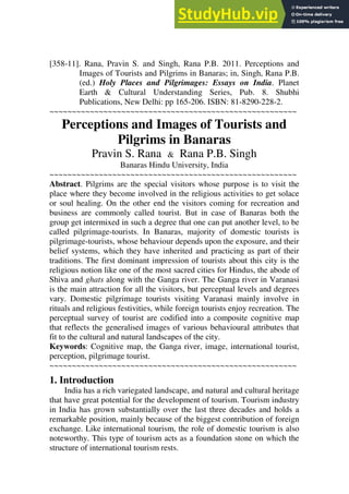 [358-11]. Rana, Pravin S. and Singh, Rana P.B. 2011. Perceptions and
Images of Tourists and Pilgrims in Banaras; in, Singh, Rana P.B.
(ed.) Holy Places and Pilgrimages: Essays on India. Planet
Earth & Cultural Understanding Series, Pub. 8. Shubhi
Publications, New Delhi: pp 165-206. ISBN: 81-8290-228-2.
~~~~~~~~~~~~~~~~~~~~~~~~~~~~~~~~~~~~~~~~~~~~~~~~~~~~~~~
Perceptions and Images of Tourists and
Pilgrims in Banaras
Pravin S. Rana & Rana P.B. Singh
Banaras Hindu University, India
~~~~~~~~~~~~~~~~~~~~~~~~~~~~~~~~~~~~~~~~~~~~~~~~~~~~~~~
Abstract. Pilgrims are the special visitors whose purpose is to visit the
place where they become involved in the religious activities to get solace
or soul healing. On the other end the visitors coming for recreation and
business are commonly called tourist. But in case of Banaras both the
group get intermixed in such a degree that one can put another level, to be
called pilgrimage-tourists. In Banaras, majority of domestic tourists is
pilgrimage-tourists, whose behaviour depends upon the exposure, and their
belief systems, which they have inherited and practicing as part of their
traditions. The first dominant impression of tourists about this city is the
religious notion like one of the most sacred cities for Hindus, the abode of
Shiva and ghats along with the Ganga river. The Ganga river in Varanasi
is the main attraction for all the visitors, but perceptual levels and degrees
vary. Domestic pilgrimage tourists visiting Varanasi mainly involve in
rituals and religious festivities, while foreign tourists enjoy recreation. The
perceptual survey of tourist are codified into a composite cognitive map
that reflects the generalised images of various behavioural attributes that
fit to the cultural and natural landscapes of the city.
Keywords: Cognitive map, the Ganga river, image, international tourist,
perception, pilgrimage tourist.
~~~~~~~~~~~~~~~~~~~~~~~~~~~~~~~~~~~~~~~~~~~~~~~~~~~~~~~
1. Introduction
India has a rich variegated landscape, and natural and cultural heritage
that have great potential for the development of tourism. Tourism industry
in India has grown substantially over the last three decades and holds a
remarkable position, mainly because of the biggest contribution of foreign
exchange. Like international tourism, the role of domestic tourism is also
noteworthy. This type of tourism acts as a foundation stone on which the
structure of international tourism rests.
 