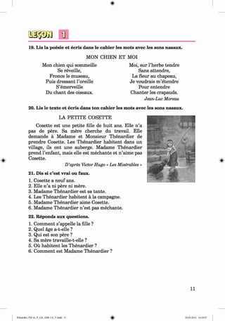 <§>
#
19. Lis la poesie et ecris dans le cahier les mots avec les sons nasaux.
MON CHIEN ET MOI
Mon chien qui sommeille
Se reveille,
Fronce le museau,
Puis dressant l’oreille
S’emerveille
Du chant des oiseaux.
Moi, sur l’herbe tendre
Sans attendre,
La fleur au chapeau,
Je voudrais m ’etendre
Pour entendre
Chanter les crapauds.
Jean-Luc Moreau
20. Lis le texte et ecris dans ton cahier les mots avec les sons nasaux.
LA PETITE COSETTE
Cosette est une petite Alle de huit ans. Elle n ’a
pas de pere. Sa mere cherche du travail. Elle
demande ä Madame et Monsieur Thenardier de
prendre Cosette. Les Thenardier habitent dans un
village, ils ont une auberge. Madame Thenardier
prend l’enfant, mais eile est mechante et n ’aime pas
Cosette.
D’apres VictorHugo «Les Miserables »
21. Dis si c’est vrai ou faux.
1. Cosette a neuf ans.
2. Elle n ’a ni pere ni mere.
3. Madame Thenardier est sa tante.
4. Les Thenardier habitent ä la Campagne.
5. Madame Thenardier aime Cosette.
6. Madame Thenardier n ’est pas mechante.
22. Reponds aux questions.
1. Comment s’appelle la fille ?
2. Quel age a-t-elle ?
3. Qui est son pere ?
4. Sa mere travaille-t-elle ?
5. Ou habitent les Thenardier ?
6. Comment est Madame Thenardier ?
11
Klimenko_FM-6r_P_6.fr_(208-13)_V.indd 11 29.05.2014 16:18:57
 