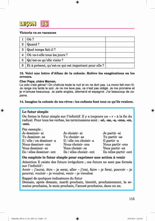 <§>
Victoria va en vacances
1 O u?
2 Quand ?
3 Quel temps fait-il ?
4 Ou va-t-elle tous les jours ?
5 Qu’est-ce qu’elle visite ?
6 Et a present, qu’est-ce qui est important pour elle ?
13. Voici une lettre d’Alban de la colonie. Releve les exagerations ou les
erreurs.
Cher Papa, chere Maman,
La colo c’est genial ! On chahute toute la nuit et on ne dort pas. La mono fait mon lit.
Je range ma tente le soir. Je ne me lave pas, ce n’est pas oblige. Je me promene et
je m’amuse beaucoup. Je parle anglais, allemand et espagnol. J’ai beaucoup de co­
pains.
14. Imagine la colonie de tes reves : les enfants font tout ce qu’ils veulent.
# Le futur sim ple
On forme le futur simple sur l’infinitif. II y a toujours un « r » a la fin du
radical. Pour tous les verbes, les terminaisons so n t: -ai, -as, -a, -ons, -ez,
-ont.
Par exemple :
Je dessiner- ai
Tu dessiner- as
II / elle / on dessiner- a
Nous dessiner- ons
Vous dessiner- ez
Ils / elles dessiner- ont
Je choisir- ai
Tu choisir- as
II / elle /on choisir- a
Nous choisir- ons
Vous choisir- ez
Ils / elles choisir- ont
Je partir -ai
Tu partir -as
II partir -a
Nous partir -ons
Vous partir -ez
Ils /elles partir -ont
On em ploie le futur sim ple pour exprim er une action a venir
Attention II existe des futurs irreguliers ; ces futurs ne sont pas formes
sur l’infinitif:
Avoir - j ’aurai, etre - je serai, aller - j ’irai, faire - je ferai, pouvoir - je
pourrai, vouloir - je voudrai, venir - je viendrai
Rappel de quelques indicateurs du futur
Demain, apres demain, mardi prochain, bientot, prochainement, la se-
maine prochaine, le mois prochain, l’annee prochaine, dans un an.
115
Klimenko_FM-6r_P_6.fr_(208-13)_V.indd 115 29.05.2014 16:19:29
 