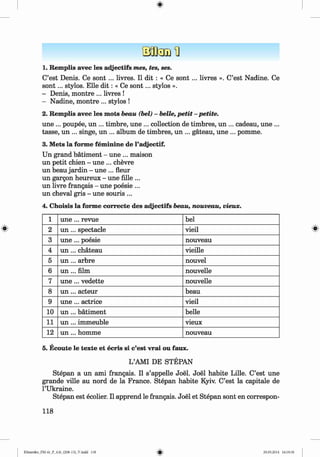 <§>
#
1. Remplis avec les adjectifs mes, tes, ses.
C’est Denis. Ce s o n t... livres. II dit : « Ce s o n t... livres ». C’est Nadine. Ce
so n t... stylos. Elle d it: « Ce so n t... stylos ».
- Denis, montre ... livres !
- Nadine, montre ... stylos !
2. Remplis avec les mots beau (bei) - belle, petit - petite.
une ... poupee, un ... timbre, une ... collection de timbres, un ... cadeau, une ...
tasse, un ... singe, un ... album de timbres, un ... gateau, une ... pomme.
3. Mets la forme fem inine de l’adjectif.
Un grand bätiment - une ... maison
un petit chien - une ... chevre
un beau jardin - une ... fleur
un gargon heureux - une fille ...
un livre frangais - une poesie ...
un cheval gris - une souris ...
4. Choisis la forme correcte des adjectifs beau, nouveau, vieux.
1 u n e ... revue bei
2 u n ... spectacle vieil
3 u n e ... poesie nouveau
4 u n ... chateau vieille
5 u n ... arbre nouvel
6 u n ... film nouvelle
7 u n e ... vedette nouvelle
8 u n ... acteur beau
9 u n e ... actrice vieil
10 u n ... bätiment belle
11 u n ... immeuble vieux
12 un ... homme nouveau
5. Ecoute le texte et ecris si c’est vrai ou faux.
L’AMI DE STEPAN
Stepan a un ami frangais. II s’appelle Joel. Joel habite Lille. C’est une
grande ville au nord de la France. Stepan habite Kyiv. C’est la capitale de
l’Ukraine.
Stepan est ecolier. II apprend le frangais. Joel et Stepan sont en correspon-
118
Klimenko_FM-6r_P_6.fr_(208-13)_V.indd 118 29.05.2014 16:19:30
 