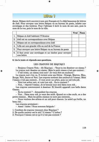 <§>
dance. Stepan ecrit souvent a son ami frangais et il a deja beaucoup de lettres
de Joel. Pour envoyer une lettre Stepan va au bureau de poste, achete une
enveloppe et des timbres. Pour l’adresse il ecrit le nom de son ami, puis le
nom de la rue, puis le nom de la ville.
V rai Faux
1. Stepan et Joel habitent l’Ukraine
2 . Joel est en correspondance avec Stepan
3. Stepan est en correspondance avec Joel
4. Lille est une grande ville au sud de la France
5. Pour envoyer une lettre Stepan va au bureau de poste
6 . Il faut avoir une enveloppe et un timbre pour envoyer
une lettre
6. Lis le texte et reponds aux questions.
LES CRAYONS DE RIQUIQUI
- Bonjour, Crayon Noir, - dit Riquiqui. - Veux-tu me dessiner un oiseau ?
Le crayon noir dessine un oiseau. Mais le petit oiseau n ’est pas content:
- C’est triste, un oiseau tout noir !Je veux etre en couleurs !
Le crayon noir s’en va. Il revient avec ses freres : Orange, Marron, Bleu,
Rouge, Vert, Jaune et Vert. Les crayons m ettent des couleurs a Foiseau. Mais
l’oiseau n ’est pas content... Il veut avoir un arbre, puis un nid tres joli.
- Voici ton arbre vert, et voici ton nid... Es-tu content ?
- Non, - repond l’oiseau. Je m ’ennuie tout seul dans mon nid...
Les crayons commencent a dessiner. Et bientot apparait une belle dame
Oiseau.
- Es-tu content ? - demandent les crayons.
- Non... Dans mon nid, je veux des oeufs. Quand on a des ceufs, on a des
petits oiseaux... Mais les petits oiseaux ne sont pas contents...
- Nous voulons des arbres et un nid pour chacun. Le soleil qui brille, un
beau ciel...
Les crayons protestent:
- Assez !Assez ! Nous sommes fatigues !
1. Combien de crayons viennent chez Riquiqui ?
2. De quelle couleur est le nid ? L’oiseau ? L’arbre ?
3. Pourquoi l’oiseau est-ce qu’il n ’est pas content ?
119
Klimenko_FM-6r_P_6.fr_(208-13)_V.indd 119 29.05.2014 16:19:30
 