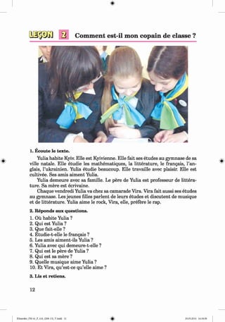 <§>
a Comment est-il mon copain de classe ?
1. Ecoute le texte.
Yulia habite Kyiv. Elle est Kyivienne. Elle fait ses etudes au gymnase de sa
ville natale. Elle etudie les mathematiques, la litterature, le frangais, l’an-
glais, l’ukrainien. Yulia etudie beaucoup. Elle travaille avec plaisir. Elle est
cultivee. Ses amis aiment Yulia.
Yulia demeure avec sa famille. Le pere de Yulia est professeur de littera­
ture. Sa mere est ecrivaine.
Chaque vendredi Yulia va chez sa camarade Vira. Vira fait aussi ses etudes
au gymnase. Les jeunes lilies parlent de leurs etudes et discutent de musique
et de litterature. Yulia aime le rock, Vira, elle, prefere le rap.
2. Reponds aux questions.
1. Ou habite Yulia ?
2. Qui est Yulia ?
3. Que fait-elle ?
4. Etudie-t-elle le frangais ?
5. Les amis aiment-ils Yulia ?
6. Yulia avec qui demeure-t-elle ?
7. Qui est le pere de Yulia ?
8. Qui est sa mere ?
9. Quelle musique aime Yulia ?
10. Et Vira, qu’est-ce qu’elle aime ?
3. Lis et retiens.
12
Klimenko_FM-6r_P_6.fr_(208-13)_V.indd 12 29.05.2014 16:18:58
 