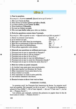 <§>
1. Pose la question.
E x e m p l e :JZ arrive sam edi. Quand est-ce qu’il arrive ?
1. Elle va a l’ecole en bus.
2. Nina ferme la fenetre parce qu’elle a froid.
3. La mere achete ce livre pour sa fille.
4. Nous habitons l’U kraine.
5. Ils vont au theatre ce soir.
6 . Elle met une b elle robe pour aller au theatre.
2. Ecris les questions conune dans l’exemple.
E x e m p 1e : Elle vapartir ce soir. -> Quand est-ce qu’elle vapartir ?
1. Pierre va revenir a six heures. Quand ... ?
2. II va revenir en taxi. Com m ent... ?
3. Mes amis vont aller dans les montagnes. Ou ... ?
4. Mon fils va commencer a faire ses devoirs. Q u i... ?
5. Elies vont aller a la bibliotheque. Ou ... ?
6 . Nous allons apprendre cette poesie. Qu’est-ce que ... ?
3. Reponds aux questions en utilisantparce que.
1. Pourquoi est-ce que tu apprends le frangais ?
» 2. Pourquoi est-ce que tu vas au cinema ? »
3. Pourquoi est-ce que tu lis ce livre ?
4. Pourquoi est-ce que tu vas a la bibliotheque ?
5. Pourquoi est-ce que tu mets les vetements chauds ?
6 . Pourquoi est-ce que tu invites tes amis chez toi ?
4. Mets les verbes au passe compose.
1. Je (inviter) mes amis pour mon anniversaire.
2. Mon pere (parler) au directeur de l’ecole.
3. Elies (rencontrer) leurs amis dans la rue.
4. Nous (visiter) ce musee.
5. Vous (raconter) ce conte a votre petit fils.
6 . Les enfants (dessiner) des fleurs.
5. Ecoute le texte et dis si c’est vrai ou faux.
POISSONS D’AVRIL
Le premier avril, les Frangais font beaucoup de farces. Le premier avril
tout est possible. Par exemple, on dit a un a m i : « Tu sais qu’un Espagnol a
achete la Tour Eiffel ? » Et si l’ami repond : « Ah oui ? C’est vrai ? », on lui
d i t : « Poisson d’av ril! »
Les enfants, par exemple, m ettent des poissons en papier dans le dos de
leurs amis et crien t: « Poisson d’av ril! »
120
Klimenko_FM-6r_P_6.fr_(208-13)_V.indd 120 29.05.2014 16:19:31
 