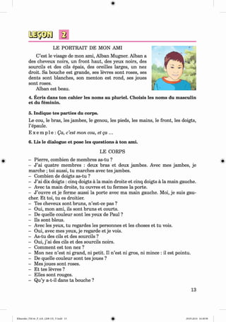 ф
2
LE PORTRAIT DE MON AMI
C’est le visage de mon ami, Alban Mugner. Alban a
des cheveux noirs, un front haut, des yeux noirs, des
sourcils et des cils epais, des oreilles larges, un nez
droit. Sa bouche est grande, ses levres sont roses, ses
dents sont blanches, son menton est rond, ses joues
sont roses.
Alban est beau.
4. Ecris dans ton cahier les noms au pluriel. Choisis les noms du masculin
et du feminin.
5. Indique tes parties du corps.
Le cou, le bras, les jambes, le genou, les pieds, les mains, le front, les doigts,
l’epaule.
E x e m p 1e : Qa, c’est mon cou, etg a ...
6. Lis le dialogue et pose les questions a ton ami.
LE CORPS
- Pierre, combien de membres as-tu ?
- J ’ai quatre membres : deux bras et deux jambes. Avec mes jambes, je
marche ; toi aussi, tu marches avec tes jambes.
- Combien de doigts as-tu ?
- J ’ai dix doigts : cinq doigts a la main droite et cinq doigts a la main gauche.
- Avec ta main droite, tu ouvres et tu fermes la porte.
- J ’ouvre et je ferme aussi la porte avec ma main gauche. Moi, je suis gau­
cher. Et toi, tu es droitier.
- Tes cheveux sont bruns, n ’est-ce pas ?
- Oui, mon ami, ils sont bruns et courts.
- De quelle couleur sont les yeux de Paul ?
- Ils sont bleus.
- Avec les yeux, tu regardes les personnes et les choses et tu vois.
- Oui, avec mes yeux, je regarde et je vois.
- As-tu des cils et des sourcils ?
- Oui, j ’ai des cils et des sourcils noirs.
- Comment est ton nez ?
- Mon nez n ’est ni grand, ni petit. II n ’est ni gros, ni mince : il est pointu.
- De quelle couleur sont tes joues ?
- Mes joues sont roses.
- Et tes levres?
- Elies sont rouges.
- Qu’y a-t-il dans ta bouche ?
13
Klimenko_FM-6r_P_6.fr_(208-13)_V.indd 13 29.05.2014 16:18:58
 