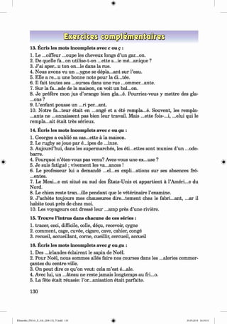 ф
ф
13. Ecris les mots incomplete avec c ou g :
1. Le ...oiffeur ...oupe les cheveux longs d’un gar...on.
2. De quelle fa...on utilise-t-on ...ette s...ie me...unique ?
3. J ’ai aper...u ton on...le dans la rue.
4. Nous avons vu un ...ygne se depla...ant sur l’eau.
5. Elle a re...u une bonne note pour la di...tee.
6 . II fait toutes ses ...ourses dans une rue ...ommer...ante.
7. Sur la fa...ade de la maison, on voit un bal...on.
8 . Je prefere mon jus d’orange bien gla...e. Pourriez-vous у m ettre des gla-
...ons ?
9. L’enfant pousse un ...ri per...ant.
10. Notre fa...teur etait en ...onge et a ete rempla...e. Souvent, les rempla-
...ants ne ...onnaissent pas bien leur travail. Mais ...ette fois-...i, ...elui qui le
rempla...ait etait tres serieux.
14. Ecris les mots incomplete avec c ou qu :
1. Georges a oublie sa cas...ette a la maison.
2. Le rugby se joue par e...ipes de ...inze.
3. Aujourd’hui, dans les supermarches, les eti...ettes sont munies d’un ...ode­
barre.
4. Pourquoi n ’etes-vous pas venu? Avez-vous une ex...use ?
5. Je suis fatigue ; vivement les va...ances !
6 . Le professeur lui a demande ...el...es explications sur ses absences fre-
...entes.
7. Le Mexi...e est situe au sud des Etats-Unis et appartient a l’Ameri...e du
Nord.
8 . Le chien reste tran...ille pendant que le veterinaire 1’examine.
9. J ’achete toujours mes chaussures dire...tement chez le fabri...ant, ...ar il
habite tout pres de chez moi.
10. Les voyageurs ont dresse leur ...amp pres d’une riviere.
15. Trouve l’intrus dans chacune de ces series :
1. tracer, ceci, difficile, colle, degu, recevoir, cygne
2 . comment, cage, cuvee, cigare, cave, cahier, conge
3. recueil, accueillant, corne, cueillir, cercueil, accueil
16. Ecris les mots incomplete avec g ou gu :
1. Des ...irlandes eclairent le sapin de No&.
2. Pour No§l, nous sommes alles faire nos courses dans les ...aleries commer-
gantes du centre-ville.
3. On peut dire ce qu’on veut: cela m ’est e...ale.
4. Avec lui, un ...ateau ne reste jamais longtemps au fri...o.
5. La fete etait reussie: l’or...anisation etait parfaite.
130
ФKlimenko_FM-6r_P_6.fr_(208-13)_V.indd 130 29.05.2014 16:19:33
 