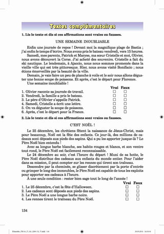 1. Lis le texte et dis si ces affirmations sont vraies ou fausses.
UNE SEMAINE INOUBLIABLE
Enfin une journee de repos ! Devant moi la magnifique plage de Bastia ;
j ’ai enfin le temps d’ecrire. Nous avons pris le bateau vendredi, vers 15 heures.
Samedi, mes parents, Patrick et Maryse, ma sceur Cristelle et moi, Olivier,
nous avons decouvert la Corse. J ’ai achete des souvenirs. Cristelle a fait du
ski nautique. Le lendemain, a Ajaccio, nous nous sommes promenes dans la
vieille ville qui est tres pittoresque. Hier, nous avons visite Bonifacio ; nous
etions emerveilles par la beaute de la ville.
Demain, je vais faire un peu de planche a voile et le soir nous allons degus-
ter une bonne soupe de poissons. Et apres, c’est le depart pour Florence.
Une semaine inoubliable !
1. Olivier raconte sa journee de travail.
2. Vendredi, la famille a pris le bateau.
3. Le pere d’Olivier s’appelle Patrick.
4. Samedi, Cristelle a ecrit une lettre.
5. On va deguster la soupe de poissons.
6 . Apres, c’est le depart pour la France.
2. Lis le texte et dis si ces affirmations sont vraies ou fausses.
C’EST NOEL !
Le 25 decembre, les chretiens fetent la naissance de Jesus-Christ, mais
pour beaucoup, Noel est la fete des enfants. Ce jour-la, des millions de ca-
deaux sont deposes aux pieds des sapins. Qui a pu les apporter jusque-la ? Le
Pere Noel bien entendu !
Avec sa longue barbe blanche, ses habits rouges et blancs, et son ventre
tout rond, le Pere Noel est facilement reconnaissable.
Le 24 decembre au soir, c’est l’heure du depart ! Muni de sa hotte, le
Pere Noel distribue des cadeaux aux enfants du monde entier. Pour l’aider
dans sa mission, il peut compter sur les rennes qui tirent son traineau.
Descendre par la cheminee, se glisser discretement par la porte d’entree
ou grimper le long des immeubles, le Pere Noel est capable de tous les exploits
pour apporter ses cadeaux a l’heure.
A une seule condition : rester bien sage tout le long de l’annee !
Vrai Faux
□ □
□ □
□ □
□ □
□ □
□ □
Vrai Faux
Le 25 decembre, c’est la fete d’Halloween. □ □
Les cadeaux sont deposes aux pieds des sapins. □ □
Le Pere Noel a une longue barbe noire. □ □
Les rennes tirent le traineau du Pere Noel. □ □
134
Klimenko_FM-6r_P_6.fr_(208-13)_V.indd 134 29.05.2014 16:19:34
 