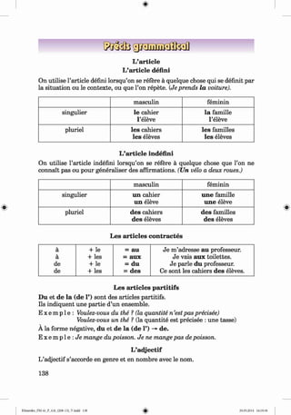 ф
L’article
L’article defini
On utilise l’article defini lorsqu’on se refere a quelque chose qui se definit par
la situation ou le contexte, ou que Гоп repete. (Je prends la voiture).
masculin feminin
singulier le cahier
l’eleve
la famille
l’eleve
pluriel les cahiers
les eleves
les families
les eleves
L’article indefini
On utilise Particle indefini lorsqu’on se refere a quelque chose que l’on ne
connait pas ou pour generaliser des affirmations. (Un velo a deux roues.)
masculin feminin
singulier un cahier
un eleve
une famille
une eleve
pluriel des cahiers
des eleves
des families
des eleves
Les articles contraries
4
a + le = au Je m ’adresse au professeur.
a + les = aux Je vais aux toilettes.
de + le = du Je parle du professeur.
de + les = des Ce sont les cahiers des eleves.
Les articles partitifs
Du et de la (de 1’) sont des articles partitifs.
Ils indiquent une partie d’un ensemble.
E x e m p 1e : Voulez-vous du the ? (la quantite n ’estpas precisee)
Voulez-vous un the ? (la quantite est precisee : une tasse)
A la forme negative, du et de la (de 1’) -» de.
E x e m p l e : J e mange du poisson. Je ne mange pas de poisson.
L’adjectif
L’adjectif s’accorde en genre et en nombre avec le nom.
138
ФKlimenko_FM-6r_P_6.fr_(208-13)_V.indd 138 29.05.2014 16:19:36
 