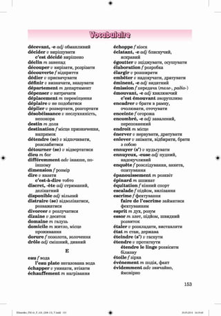 ф
ф
decevant, -е adj обманливий
decider v вирішувати
c’est decide вирішено
declin m занепад
decouper v вирізати, розрізати
decouverte / відкриття
dedier v присвячувати
definir v визначати, вказувати
departem ent m департамент
depenser v витрачати
deplacem ent m переміщення
deplaire v не подобатися
deplier v розвертати, розгортати
desobeissance v неслухняність,
непокора
destin m доля
destination/місце призначення,
напрямок
detendre (se) v відпочивати,
розслабитися
detoum er (se) v відвертатися
dieu m бог
differem m ent adv інакше, по-
іншому
dim ension f розмір
dire v казати
c’est-a-dire тобто
discret, -ete adj стриманий,
делікатний
disponible adj вільний
distraire (se) відволікатися,
розважатися
divorcer v розлучатися
dizaine v десяток
dom aine m галузь
dom icile m житло, місце
проживання
d o ru re/позолота, золочення
dröle adj смішний, дивний
Е
еаи/вода
l’eau plate негазована вода
echapper Vуникати, втікати
echauffem ent т нагрівання
echoppe / кіоск
eclatant, -е adj блискучий,
яскравий
egoutter Vзціджувати, осушувати
elaboration / розробка
elargir Vрозширяти
em beter Vнадоіучати, дратувати
em inent, -е adj видатний
em ission/передача (телерадіо-)
em ouvant, -е adj хвилюючий
c’est em ouvant зворушливо
encadrer v брати в рамку,
очолювати, оточувати
enceinte / огорожа
encom bre, -е adj завалений,
переповнений
endroit т місце
enerver Vнервувати, дратувати
enlever Vзнімати, відбирати, брати
з собою
ennuyer (s’) v нудьгувати
ennuyeux, -euse adj нудний,
надокучливий
enquete /розслідування, анкета,
опитування
epanouissem ent т розквіт
epinard т шпинат
equitation /кінний спорт
escalade/підйом, вилізання
escrim e / фехтування
faire de l’escrim e займатися
фехтуванням
esprit т дух, розум
essor т злет, підйом, швидкий
розвиток
etaler Vрозкладати, виставляти
etat т стан, держава
eteindre (s’) v гаснути
etendre v протягнути
etendre le linge розвісити
білизну
e to ile / зірка
evenem ent т подія, факт
evidem m ent adv звичайно,
ймовірно
Ф
153
Klimenko_FM-6r_P_6.fr_(208-13)_V.indd 153
Ф 29.05.2014 16:19:40
 