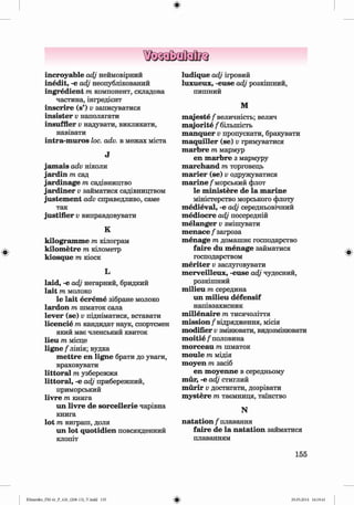 ф
ф
incroyable adj неймовірний
inedit, -e adj неопублікований
ingredient m компонент, складова
частина, інгредієнт
inscrire (s’) v записуватися
insister v наполягати
insuffler v надувати, викликати,
навівати
intra-m uros loc. adv. в межах міста
J
jam ais adv ніколи
jardin m сад
jardinage m садівництво
jardiner v займатися садівництвом
justem ent adv справедливо, саме
так
justifier v виправдовувати
K
kilogram m e т кілограм
kilom etre т кілометр
kiosque т кіоск
L
laid, -е adj негарний, бридкий
lait т молоко
le lait ecrem e зібране молоко
lardon т шматок сала
lever (se) v підніматися, вставати
licencie т кандидат наук, спортсмен
який має членський квиток
lieu т місце
ligne /'лінія; вудка
m ettre en ligne брати до уваги,
враховувати
littoral т узбережжя
littoral, -е adj прибережний,
приморський
livre т книга
un livre de sorcellerie чарівна
книга
lot т виграш, доля
un lot quotidien повсякденний
клопіт
ludique adj ігровий
luxueux, -euse adj розкішний,
пишний
M
m ajeste/ величність; велич
m ajorite / більшість
manquer v пропускати, бракувати
m aquiller (se) v гримуватися
marbre m мармур
en marbre з мармуру
m archand m торговець
m arier (se) v одружуватися
m arine / морський флот
le m inistere de la m arine
міністерство морського флоту
m edieval, -e adj середньовічний
m ediocre adj посередній
m elanger v змішувати
m enace / загроза
m enage m домашнє господарство
faire du m enage займатися
господарством
m eriter v заслуговувати
m erveilleux, -euse adj чудесний,
розкішний
m ilieu m середина
un m ilieu defensif
напівзахисник
m illenaire m тисячоліття
m ission/відрядження, місія
modifier v змінювати, видозмінювати
m oitie / половина
m orceau m шматок
m oule m мідія
moyen тазасіб
en m oyenne в середньому
mur, -e adj стиглий
murir v достигати, дозрівати
m ystere m таємниця, таїнство
N
natation / плавання
faire de la natation займатися
плаванням
Ф
155
ФKlimenko_FM-6r_P_6.fr_(208-13)_V.indd 155 29.05.2014 16:19:41
 
