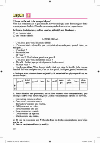 <§>
#
s
12 ans - elle est tres sym pathique !
Une fille sentimentale et gourmande, eleve du college, aime dessiner, joue dans
une equipe de basket. Cherche un correspondant ou une correspondante.
3. Ecoute le dialogue et releve tous les adjectifs qui decrivent:
1) un homme ideal;
2) une femme ideale.
L’ETRE IDEAL
- C’est quoi pour vous l’homme ideal ?
- L’homme ideal... Je ne l’ai pas rencontre. Je ne sais pas... grand, beau, in­
telligent...
- C’est tout ?
- Je ne sais pas.
- Et vous ?
- Pour moi ? Plutot doux, genereux, gentil.
- C’est quoi pour vous la femme ideale ?
- Alors la !Active, sympa et mignonne evidemment.
- Et pour vous ?
- Une femme ideale ? Une femme ideale, c’est une mere de famille, belle comme
le soleil. Et l’etre ideal pour moi, c’est un etre gentil, intelligent, grand, beau et fort.
4. Indique pour chacun de ces adjectifs, s’il est relatif au physique (P) ou au
caractere (C).
gentil
intel­
ligent
grand beau fort actif
sym­
pa
mi­
gnon
doux
gene­
reux
p
c
5. Pour decrire une personne, on utilise souvent des comparaisons, par
exemple :etre beau comme lejour. Lis les comparaisons et fais les devoirs.
- Courageux comme un lion.
- Gourmand comme un ours.
- Travailleur comme une fourmi.
- Fidele comme un chien.
- Bavard comme une pie.
- Ruse comme un renard.
- Doux comme un agneau.
- Muet comme une carpe.
a) Et toi, tu es comme qui ? Choisis deux ou trois comparaisons pour dire
qui tu es.
b) Decris ton(ta) meilleur(e) ami(e).
22
Klimenko_FM-6r_P_6.fr_(208-13)_V.indd 22 29.05.2014 16:19:01
 