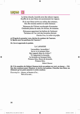 ф
з
La brise chaude, humide avec des odeurs vagues.
Souffle de la mer bleue ou moutonnent les vagues.
Et la mer bleue arrive au milieu des coteaux ;
Son flot soumis amene ici mille bateaux :
Vaisseaux de l’Orient surcharges d’aromates
Chalands pleins de mens, de citrons, de tomates.
Felouques apportant les ballots de Cachemir
Tartanes ou Гоп voit des leventins dormir.
Charles Cros, Le collier de griffes
a) D’apres le premier vers, devine la couleur de l’aurore.
b) Quels sont les parfums de l’aurore ?
24. Lis et apprends la poesie.
LA LAVANDE
Lavandiere, lavandiere!
As-tu vu le poisson bleu
Qui nageait dans la riviere ?
II t ’apportait la lavande,
La lavande en bouquet bleu,
Poisson bleu, fleurs de lavande,
Poisson bleu.
Robert Desnos
25. A la maniere de Robert Desnos ecris un poeme en vert, en jaune ... Uti­
lise des couleurs pour illustrer et ecrire ton poeme. Cherche une fleur, un
elem ent qu’on peut associer a cette couleur.
E x e m p 1e : Jaune, et bouton d ’or...
Vert et la mer...
36
Klimenko_FM-6r_P_6.fr_(208-13)_V.indd 36 29.05.2014 16:19:05
 