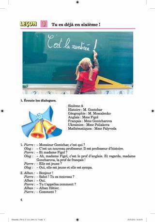 <§>
#
1] Tu es dejä en sixiem e !
1. Ecoute les dialogues.
Sixieme A
Histoire : M. Gontchar
Geographie: M. Moscalenko
Anglais : Mme Figol
Frangais : Mme Gontcharova
Ukrainien : Mme Poliakova
Mathematiques : Mme Palyvoda
1. Pierre: - Monsieur Gontchar, c’est qui ?
Oleg: - C’est un nouveau professeur. II est professeur d’histoire.
Pierre: - Et madame Figol ?
Oleg: - Ah, madame Figol, c’est le prof d’anglais. Et regarde, madame
Goncharova, la prof de frangais !
Pierre: - Elle est jeune ?
Oleg: - Oui, eile est jeune et eile est sympa.
2. Alban : - Bonjour !
Pierre: - S alu t! Tu es nouveau ?
A lban: - Oui.
Pierre: - Tu t ’appelles comment ?
Alban : - Alban Hetier.
Pierre: - Comment ?
4
Klimenko_FM-6r_P_6.fr_(208-13)_V.indd 4 29.05.2014 16:18:55
 