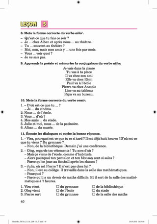 s
8. Mets la forme correcte du verbe alter.
- Qu’est-ce que tu fais ce soir ?
- Je ... chez Alban et apres nous ... au theatre.
- Tu ... souvent au theatre ?
- Moi, non, mais mes amis y ... une fois par mois.
- Vous ... voir quoi ?
- Je ne sais pas.
9. Apprends la poesie et memorise la conjugaison du verbe alter.
Je vais dans la classe
Tu vas a ta place
II va chez son ami
Elle va chez Remi
Paul va a l’ecole
Pierre va chez Anatole
Lise va au tableau
Papa va au bureau.
10. Mets la forme correcte du verbe venir.
1. - D’ou est-ce que tu ... ?
- Je ... du cinema.
2. N ous... de l’ecole. ^
3. Vous ... d’ou ?
4. Mes amis ... du stade.
5. Julie et moi, nous ... de la patinoire.
6. Alban ... du musee.
11. Ecoute les dialogues et coche la bonne reponse.
1. - Vira, pourquoi est-ce que tu es si tard ? II est deja huit heures !D’ou est-ce
que tu viens ? Du gymnase ?
- Non, de la bibliotheque. Demain j ’ai une conference.
2. - Oleg, regarde tes vetements ! Tu sors d’ou ?
- Mais je viens de l’ecole, comme d’habitude.
- Alors pourquoi ton pantalon et ton blouson sont si sales ?
- Parce qu’on joue au football apres les classes ?
3. - Julie, ou est Pierre ? II n ’est pas chez lui ?
- Non, il est au college. II travaille dans la salle des mathematiques.
- Pourquoi ?
- Parce qu’il a un devoir de maths difficile. Et il sort de la salle des mathe­
matiques a 7 heures.
1. Vira vient □ du gymnase □ de la bibliotheque
2. Oleg vient □ de l’ecole □ du stade
3. Pierre sort □ du gymnase □ de la salle des maths
40
Klimenko_FM-6r_P_6.fr_(208-13)_V.indd 40 29.05.2014 16:19:06
 