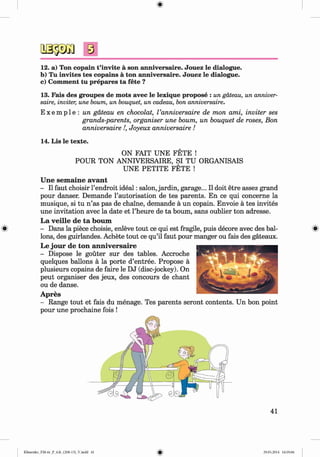 #
8
12. a) Ton copain t’invite a son anniversaire. Jouez le dialogue.
b) Tu invites tes copains a ton anniversaire. Jouez le dialogue.
c) Comment tu prepares ta fete ?
13. Fais des groupes de mots avec le lexique propose : un gateau, un anniver­
saire, inviter, une bourn, un bouquet, un cadeau, bon anniversaire.
E x e m p l e : un gateau en chocolat, Vanniversaire de mon ami, inviter ses
grands-parents, organiser une bourn, un bouquet de roses, Bon
anniversaire !, Joyeux anniversaire !
14. Lis le texte.
ON FAIT UNE FETE !
POUR TON ANNIVERSAIRE, SI TU ORGANISAIS
UNE PETITE FETE !
Une sem aine avant
- II faut choisir l’endroit ideal: salon, jardin, garage... II doit etre assez grand
pour danser. Demande l’autorisation de tes parents. En ce qui concerne la
musique, si tu n ’as pas de chaine, demande a un copain. Envoie a tes invites
une invitation avec la date et l’heure de ta bourn, sans oublier ton adresse.
La veille de ta bourn
- Dans la piece choisie, enleve tout ce qui est fragile, puis decore avec des bal­
lons, des guirlandes. Achete tout ce qu’il faut pour manger ou fais des gateaux.
Le jour de ton anniversaire
- Dispose le gouter sur des tables. Accroche
quelques ballons a la porte d’entree. Propose a
plusieurs copains de faire le DJ (disc-jockey). On
peut organiser des jeux, des concours de chant
ou de danse.
Apres
- Range tout et fais du menage. Tes parents seront contents. Un bon point
pour une prochaine fois !
#
41
Klimenko_FM-6r_P_6.fr_(208-13)_V.indd 41 29.05.2014 16:19:06
 