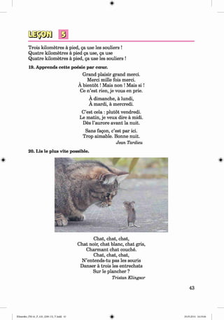 ф
Trois kilometres a pied, ga use les souliers !
Quatre kilometres a pied ga use, ga use
Quatre kilometres a pied, ga use les souliers !
19. Apprends cette poesie par coeur.
Grand plaisir grand merci.
Merci mille fois merci.
A bientot!Mais non !Mais s i !
Ce n ’est rien, je vous en prie.
A dimanche, a lundi,
A mardi, a mercredi.
C’est cela : plutot vendredi.
Le matin, je veux dire a midi.
Des l’aurore avant la nuit.
Sans fagon, c’est par ici.
Trop aimable. Bonne nuit.
Jean Tardieu
20. Lis le plus vite possible.
Chat, chat, chat,
Chat noir, chat blanc, chat gris,
Charmant chat couche.
Chat, chat, chat,
N ’entends-tu pas les souris
Danser ä trois les entrechats
Sur le plancher ?
Tristan Klingsor
43
ФKlimenko_FM-6r_P_6.fr_(208-13)_V.indd 43 29.05.2014 16:19:06
 