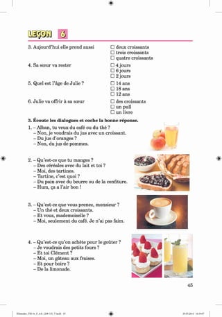 3. Aujourd’hui elle prend aussi □ deux croissants
□ trois croissants
□ quatre croissants
4. Sa sceur va rester □ 4 jours
□ 6 jours
□ 2 jours
5. Quel est l’age de Julie ? □ 14 ans
□ 18 ans
□ 12 ans
6. Julie va offrir a sa sceur □ des croissants
□ un pull
□ un livre
3. Ecoute les dialogues et coche la bonne reponse.
1. - Alban, tu veux du cafe ou du the ?
- Non, je voudrais du jus avec un croissant.
- Du jus d’oranges ?
- Non, du jus de pommes.
2. - Qu’est-ce que tu manges ?
- Des cereales avec du lait et toi ?
- Moi, des tartines.
- Tartine, c’est quoi ?
- Du pain avec du beurre ou de la confiture.
- Hum, qa a l’air bon !
3. - Qu’est-ce que vous prenez, monsieur ?
- Un the et deux croissants.
- Et vous, mademoiselle ?
- Moi, seulement du cafe. Je n ’ai pas faim.
4. - Qu’est-ce qu’on achete pour le gouter ?
- Je voudrais des petits fours ?
- Et toi Clement ?
- Moi, un gateau aux fraises.
- Et pour boire ?
- De la limonade.
45
Klimenko_FM-6r_P_6.fr_(208-13)_V.indd 45 29.05.2014 16:19:07
 