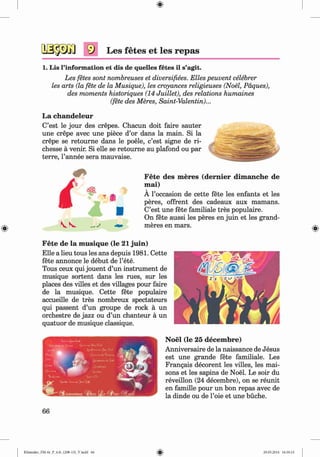 0
Les fetes et les repas
1. Lis l’information et dis de quelles fetes il s’agit.
Les fetes sont nombreuses et diversifies. Elies peuvent celebrer
les arts (la fete de la Musique), les croyances religieuses (Noel, Paques),
des moments historiques (14 Juillet), des relations humaines
(fete des Meres, Saint-Valentin)...
La chandeleur
C’est le jour des crepes. Chacun doit faire sauter
une crepe avec une piece d’or dans la main. Si la
crepe se retourne dans le poele, c’est signe de ri-
chesse a venir. Si elle se retourne au plafond ou par
terre, l’annee sera mauvaise.
F ete des m eres (dernier dim anche de
m ai)
A l’occasion de cette fete les enfants et les
peres, offrent des cadeaux aux mamans.
C’est une fete familiale tres populaire.
On fete aussi les peres en juin et les grand-
meres en mars.
F ete de la m usique (le 21 juin)
Elle a lieu tous les ans depuis 1981. Cette
fete annonce le debut de l’ete.
Tous ceux qui jouent d’un instrument de
musique sortent dans les rues, sur les
places des villes et des villages pour faire
de la musique. Cette fete populaire
accueille de tres nombreux spectateurs
qui passent d’un groupe de rock a un
orchestre de jazz ou d’un chanteur a un
quatuor de musique classique.
N oel (le 25 decem bre)
Anniversaire de la naissance de Jesus
est une grande fete familiale. Les
Frangais decorent les villes, les mai-
sons et les sapins de Noel. Le soir du
reveillon (24 decembre), on se reunit
en famille pour un bon repas avec de
la dinde ou de l’oie et une buche.
66
Klimenko_FM-6r_P_6.fr_(208-13)_V.indd 66 29.05.2014 16:19:13
 
