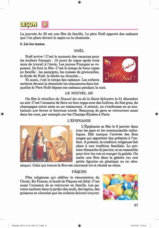 <§>
La journee du 25 est une fete de famille. Le pere Noel apporte des cadeaux
que l’on place devant le sapin ou la cheminee.
2. Lis les textes.
#
NOEL
Noel arrive ! C’est le moment des vacances pour
les ecoliers frangais : 15 jours de repos apres trois
mois de travail ä 1’ecole. Les jeunes Frangais se re-
posent. Ils font la fete. C’est le temps de bons repas
en famille : les escargots, les cuisses de grenouilles,
la dinde de Noel, la büche au chocolat....
Et aussi, c’est le temps des cadeaux. Les enfants
m ettent devant la cheminee les chaussures dans les­
quelles le Pere Noel depose ses cadeaux pendant la nuit.
LE NOUVEL AN
On fete le reveillon du Nouvel An ou de la Saint Sylvestre le 31 decembre
au soir. C’est l’occasion de faire un bon repas avec des huitres, du foie gras, du
champagne entre amis ou au restaurant. A minuit, on s’embrasse en se sou-
haitant une bonne et heureuse annee. Beaucoup de gens se retrouvent aussi
dans les rues, par exemple sur les Champs-Elysees ä Paris.
L’EPIPHANIE
L’Epiphanie se fete le 6 janvier dans
tous les pays et les communautes catho-
liques. Elle marque l’arrivee des Rois
mages qui apportent des presents a l’en-
fant. A present, la tradition religieuse fait
place a une tradition familiale. Le pre­
mier dimanche dejanvier, on se rassemble
pour tirer les rois et manger la galette. On
cache une feve dans la galette (ou une
petite figurine en plastique ou en cera-
mique). Celui qui trouve la feve est couronne roi et choisit sa reine.
PAQUES
Fete religieuse qui celebre la resurrection du
Christ. En France, le lundi de Paques est ferie. C’est
aussi l’occasion de se retrouver en famille. Les pa­
rents cachent dans le jardin des oeufs, des lapins, des
poissons en chocolat que les enfants doivent trouver.
67
Klimenko_FM-6r_P_6.fr_(208-13)_V.indd 67 29.05.2014 16:19:14
 
