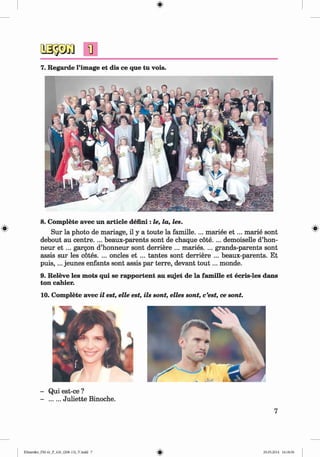 <§>
#
7. Regarde l’image et dis ce que tu vois.
8. Complete avec un article defmi : le, la, les.
Sur la photo de mariage, il y a toute la famille. ... mariee e t ... marie sont
debout au centre. ... beaux-parents sont de chaque cote.... demoiselle d’hon-
neur e t ... gargon d’honneur sont derriere ... maries. ... grands-parents sont
assis sur les cotes. ... oncles et ... tantes sont derriere ... beaux-parents. Et
p u is,... jeunes enfants sont assis par terre, devant to u t... monde.
9. Releve les mots qui se rapportent au sujet de la fam ille et ecris-les dans
ton cahier.
10. Complete avec il est, elle est, ils sont, elles sont, c’est, ce sont.
- Qui est-ce ?
- .......Juliette Binoche.
7
Klimenko_FM-6r_P_6.fr_(208-13)_V.indd 7 29.05.2014 16:18:56
 