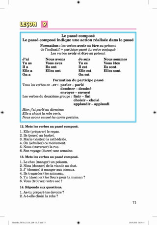 <§>
#
Le p asse com pose
Le p asse com pose in d iq u e u n e a ctio n rea lisee d an s le p asse
Formation : les verbes avoir ou etre au present
de l’indicatif + participe passe du verbe conjugue
Les verbes avoir et etre au present
J ’ai Nous avons Je suis Nous sommes
Tu as Vous avez Tu es Vous etes
11 a Ils ont 11 est Ils sont
Elle a E lies ont Elle est E lles sont
On a On est
Form ation du participe passe
Tous les verbes en -er : parier - parle
dessiner - dessine
envoyer - envoye
Les verbes du deuxieme groupe : finir - fini
choisir - choisi
applaudir - applaudi
H ier,j’ai parle au directeur.
Elle a choisi la robe verte.
Nous avons envoye les cartes postales.
12. Mets les verbes au passe compose.
1. Elle (preparer) le repas.
2. Ils (jouer) au basket.
3. Marie (visiter) la cathedrale.
4. On (admirer) ce monument.
5. Nous (traverser) la rue.
6. Son voyage (durer) une semaine.
13. Mets les verbes au passe compose.
1. Le chat (manger) un poisson.
2. Nina (donner) de la viande au chat.
3. J ’ (donner) a manger aux oiseaux.
4. Ils (regarder) les animaux.
5. Tu (dessiner) les fleurs pour ta maman ?
6. Vous (trouver) votre sac ?
14. Reponds aux questions.
1. As-tu prepare tes devoirs ?
2. A-t-elle choisi la robe ?
71
Klimenko_FM-6r_P_6.fr_(208-13)_V.indd 71 29.05.2014 16:19:15
 