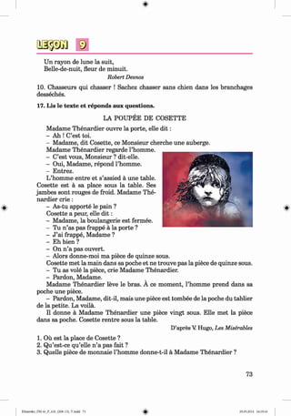 <§>
#
Un rayon de lune la suit,
Belle-de-nuit, fleur de minuit.
Robert Desnos
10. Chasseurs qui chasser ! Sachez chasser sans chien dans les branchages
desseches.
17. Lis le texte et reponds aux questions.
LA POUPEE DE COSETTE
Madame Thenardier ouvre la porte, eile d it:
- Ah ! C’est toi.
- Madame, dit Cosette, ce Monsieur cherche une auberge.
Madame Thenardier regarde l’homme.
- C’est vous, Monsieur ? dit-elle.
- Oui, Madame, repond l’homme.
- Entrez.
L’homme entre et s’assied ä une table.
Cosette est ä sa place sous la table. Ses
jambes sont rouges de froid. Madame The­
nardier crie :
- As-tu apporte le pain ?
Cosette a peur, eile d it:
- Madame, la boulangerie est fermee.
- Tu n ’as pas frappe ä la porte ?
- J ’ai frappe, Madame ?
- Eh bien ?
- On n ’a pas ouvert.
- Alors donne-moi ma piece de quinze sous.
Cosette met la main dans sa poche et ne trouve pas la piece de quinze sous.
- Tu as vole la piece, crie Madame Thenardier.
- Pardon, Madame.
Madame Thenardier leve le bras. A ce moment, l’homme prend dans sa
poche une piece.
- Pardon, Madame, dit-il, mais une piece est tombee de la poche du tablier
de la petite. La voilä.
II donne ä Madame Thenardier une piece vingt sous. Elle met la piece
dans sa poche. Cosette rentre sous la table.
D’apres V Hugo, Les Miserables
1. Oü est la place de Cosette ?
2. Qu’est-ce qu’elle n ’a pas fait ?
3. Quelle piece de monnaie l’homme donne-t-il ä Madame Thenardier ?
73
Klimenko_FM-6r_P_6.fr_(208-13)_V.indd 73 29.05.2014 16:19:16
 