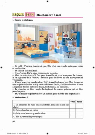 <§>
№ $ m ‘fla m s Ma chambre a moi
1. Ecoute le dialogue.
#
- Et voila ! C’est ma chambre a moi. Elle n ’est pas grande mais assez claire
et confortable.
- Et elle est bien meublee.
- Oui, c’est ga. II n ’y a pas beaucoup de meubles.
- Mais tu as tout ce qu’il faut pour travailler et pour se reposer. Le bureau,
le lit a gauche de la fenetre, l’armoire pour les livres et une autre pour les
vetements.
- J ’aime beaucoup ma chambre. Et j ’y travaille chaque jour. Mon bureau se
trouve pres du balcon et il y a deux chaises a droite, a cote du bureau. J ’aime
a regarder de mon balcon le fleuve, les bateaux, les passants...
- Ta chambre est bien rangee. Le tapis est de couleur grise ce qui est bien
pour les yeux.
- Et j ’ai besoin de placer encore un bureau pour m ettre une imprimante.
2. Vrai ou faux ?
V rai Faux
1. La chambre de Julie est confortable, mais elle n ’est pas
claire
2. Cette chambre est claire
3. Julie aime beaucoup sa chambre
4. Elle n ’y travaille presque pas
84
Klimenko_FM-6r_P_6.fr_(208-13)_V.indd 84 29.05.2014 16:19:19
 