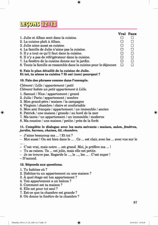 QSäsiiBfla=®
V rai Faux
1. Julie et Alban sont dans la cuisine. □ □
2. La cuisine plait a Alban. □ □
3. Julie aime aussi sa cuisine. □ □
4. La famille de Julie n ’aime pas la cuisine. □ □
5.11 y a tout ce qu’il faut dans la cuisine. □ □
6.11 n ’y a pas de refrigerateur dans la cuisine. □ □
7. La fenetre de la cuisine donne sur le jardin. □ □
8. Toute la famille se ressemble dans la cuisine pour le dejeuner. □ □
9. Fais le plan detaille de la cuisine de Julie.
Et toi, tu aimes ta cuisine ? Si oui (non) pourquoi ?
10. Fais des phrases comme dans l’exemple.
Clement / Lille I appartement /petit
Clement habite un petit appartement ä Lille.
1. Samuel / Nice / appartement / grand
2. Julie / Paris / appartement / sombre
3. Mon grand-pere / maison / la Campagne
4. Virginie / chambre / claire et confortable
5. Mon ami frangais / appartement / un immeuble / ancien
6. Patrick / une maison / grande / au bord de la mer ^
7. Ma tante / un appartement / un immeuble / moderne
8. Ma cousine / une maison / petite / pres de la foret
11. Complete le dialogue avec les mots suivants : maison, salon, fenetres,
jardin, bureau, chaises, lit, chambre.
- J ’aime beaucoup ma ...! Et toi ?
- Moi au ssi! On est bien dans le .... Ce ... est clair, avec les ... avec vue sur le
- C’est vrai, mais notre ... est grand. Moi, je prefere ma ... !
- Tu as raison. Ta ... est jolie, mais eile est petite.
- Je ne trouve pas. Regarde le ..., le ..., les .... C’est super !
- D’accocd.
12. Reponds aux questions.
1. Tu habites oü ?
2. Habites-tu un appartement ou une maison ?
3. A quel etage est ton appartement ?
4. Ton appartement a un balcon ?
5. Comment est ta maison ?
6. Elle est pour toi seul ?
7. Est-ce que ta chambre est grande ?
8. Oü donne la fenetre de ta chambre ?
87
Klimenko_FM-6r_P_6.fr_(208-13)_V.indd 87 29.05.2014 16:19:20
 