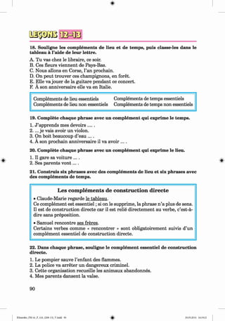 18. Souligne les complements de lieu et de temps, puis classe-les dans le
tableau a l’aide de leur lettre.
A. Tu vas chez le libraire, ce soir.
B. Ces fleurs viennent de Pays-Bas.
C. Nous allons en Corse, l’an prochain.
D. On peut trouver ces champignons, en foret.
E. Elle va jouer de la guitare pendant ce concert.
F. A son anniversaire elle va en Italie.
Complements de lieu essentiels Complements de temps essentiels
Complements de lieu non essentiels Complements de temps non essentiels
19. Complete chaque phrase avec un complement qui exprime le temps.
1. J ’apprends mes devoirs...
2.... je vais avoir un violon.
3. On boit beaucoup d’eau ....
4. A son prochain anniversaire il va avoir ....
20. Complete chaque phrase avec un complement qui exprime le lieu.
1. II gare sa voiture ....
2. Ses parents v o n t....
21. Construis six phrases avec des complements de lieu et six phrases avec
des complements de temps.
L es com p lem en ts de co n stru ctio n d irecte
• Claude-Marie regarde le tableau.
Ce complement est essentiel; si on le supprime, la phrase n ’a plus de sens.
II est de construction directe car il est relie directement au verbe, c’est-a-
dire sans preposition.
• Samuel rencontre ses freres.
Certains verbes comme « rencontrer » sont obligatoirement suivis d’un
complement essentiel de construction directe.
22. Dans chaque phrase, souligne le complement essentiel de construction
directe.
1. Le pompier sauve l’enfant des flammes.
2. La police va arreter un dangereux criminel.
3. Cette organisation recueille les animaux abandonnes.
4. Mes parents dansent la valse.
90
Klimenko_FM-6r_P_6.fr_(208-13)_V.indd 90 29.05.2014 16:19:21
 