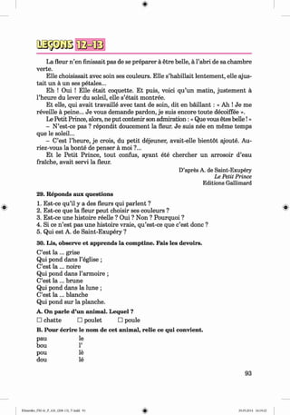a s p a ß
La fleur n ’en finissait pas de se preparer a etre belle, a l’abri de sa chambre
verte.
Elle choisissait avec soin ses couleurs. Elle s’habillait lentement, elle ajus-
tait un a un ses petales...
Eh ! Oui ! Elle etait coquette. Et puis, voici qu’un matin, justem ent a
l’heure du lever du soleil, elle s’etait montree.
Et elle, qui avait travaille avec tant de soin, dit en baillant: « Ah ! Je me
reveille a peine... Je vous demande pardon, je suis encore toute decoiffee ».
Le Petit Prince, alors, ne put contenir son admiration: «Que vous etes belle!»
- N’est-ce pas ? repondit doucement la fleur. Je suis nee en meme temps
que le soleil...
- C’est l’heure, je crois, du petit dejeuner, avait-elle bientot ajoute. Au-
riez-vous la bonte de penser a moi ?...
Et le Petit Prince, tout confus, ayant ete chercher un arrosoir d’eau
fraiche, avait servi la fleur.
D’apres A. de Saint-Exupery
Le Petit Prince
Editions Gallimard
29. Reponds aux questions
1. Est-ce qu’il y a des fleurs qui parlent ?
2. Est-ce que la fleur peut choisir ses couleurs ?
3. Est-ce une histoire reelle ? Oui ? Non ? Pourquoi ?
4. Si ce n ’est pas une histoire vraie, qu’est-ce que c’est done ?
5. Qui est A. de Saint-Exupery ?
30. Lis, observe et apprends la comptine. Fais les devoirs.
C’est l a ... grise
Qui pond dans l’eglise ;
C’est l a ... noire
Qui pond dans l’armoire ;
C’est l a ... brune
Qui pond dans la lune ;
C’est l a ... blanche
Qui pond sur la planche.
A. On parle d’un animal. Lequel ?
□ chatte □ poulet □ poule
B. Pour ecrire le nom de cet animal, relie ce qui convient.
pau le
bou 1’
pou le
dou le
93
Klimenko_FM-6r_P_6.fr_(208-13)_V.indd 93 29.05.2014 16:19:22
 