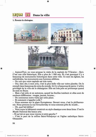 <§>
№ Dans la ville
1. Ecoute le dialogue.
#
- Aujourd’hui, on vous propose la visite de la capitale de 1’Ukraine - Kyiv.
C’est une ville historique. Elle a plus de 1 500 ans. Et c’est pourquoi il y a
beaucoup de monuments historiques dans cette ville. Ce sont les eglises, les
cathedrales, les monuments aux hommes celebres.
- On voit que votre capitale est tres verte.
- Oui, bien sur, a mon avis, c’est la plus belle ville sur notre planete. On le
connait dans beaucoup de coins du monde. Ici il y a beaucoup de pares. L’arbre
privilegie de la ville est le chataignier. Elle est tres jolie au printemps quand
ils sont en fleurs.
- Mais c’est jolie et en automne, quand les feuilles tombent et elles sont de
couleurs differentes : rouges, jaunes, brunes...
- On commence notre visite par cette place.
- Et comment s’appelle-t-elle ?
- Nous sommes sur la place Europeenne. Devant nous, c’est la philharmo­
nic. Nous prenons la rue Grouchevsky et nous sommes pres du musee...
- Oh, quel bel edifice !
- Vous voyez le batiment construit au style classique avec deux lions. C’est le
Musee National des beaux arts.
- Et qu’est-ce que nous voyons a notre gauche ?
- C’est le pare de la colline Saint-Volodymyr et l’eglise catholique Saint-
Olexandre.
94
Klimenko_FM-6r_P_6.fr_(208-13)_V.indd 94 29.05.2014 16:19:22
 
