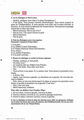 <§>
#
5. Lis le dialogue et fais le tien.
- Pardon, madame, pour aller ä la place Europeenne ?
- C’est facile. Vous prenez l’avenue Krechtchatyk. Vous suivez jusqu’ä la
place de l’lndependance. A votre gauche vous allez voir la poste centrale, la
fontaine. A votre droite le bätiment du Conservatoire. Vous prenez le passage
souterrain et allez tout droit.
- Merci beaucoup. Est-ce loin d’ici ?
- Pas du tout. Une quart d’heure ä pied.
- Merci beaucoup.
- Pas de quoi.
6. Fais les dialogues avec tes copains.
Demande comment il faut aller :
1) ä la gare ;
2) au theatre Lessia Oukralnka ;
3) ä l’Opera National Taras Chevtchenko ;
3) au cirque;
4) au cinema Oukralna ;
5) ä la poste centrale....
7. Ecoute le dialogue et coche la bonne reponse.
- Pardon, madame, je suis perdu.
- Ou allez-vous ?
- Je voudrais aller au theatre Ivan Franko.
- Oh ! C’est facile. Vous allez tout droit...
- Oui.
- Vous arrivez ä une place. II y a quatre rues. Vous prenez la premiere rue ä
droite.
- A droite. Oui.
- Apres, vous tournez ä gauche. La deuxieme rue ä gauche. Et vous etes de-
vant le theatre.
- Euh, alors, je vais tout droit jusqu’ä la place, je tourne ä la premiere rue ä
droite, je prends la deuxieme rue ä gauche. C’est loin ?
- Non, c’est tout pres.
- Merci beaucoup, madame.
Pour aller au theatre Ivan Franko, O leg:
1. Va tout droit, tourne ä gauche, traverse la place.
2. Tourne ä droite, traverse la rue, prend le passage souterrain.
3. Prend le metro, traverse l’avenue, tourne ä gauche.
8. Lis ce dialogue et fais le plan du chemin pour aller au gymnase. Indique
sur le plan les noms des rues, des places, des etablissem ents. On est au com­
mencement de la rue Vassyl Stous.
96
Klimenko_FM-6r_P_6.fr_(208-13)_V.indd 96 29.05.2014 16:19:23
 