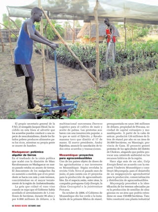 50 MUNDO NEGRO OCTUBRE 2009
El propio secretario general de la
FAO, el senegalés Jacques Diouf, ha in-
cidido en esta línea al advertir que
los acuerdos pueden conducir a una es-
pecie de neocolonialismo, donde los Es-
tados pobres producen alimentos pa-
ra los ricos, mientras su propia gente
se muere de hambre.
Madagascar: polémico
alquiler de tierras
En el trasfondo de la crisis política
que acabó con la dimisión de Marc
Ravalomanana en Madagascar en mar-
zo pasado estaba un asunto de tierras.
El descontento de los malgaches iba
en aumento a medida que el ex presi-
dente se hacía con más y más terrenos,
convirtiéndose en el mayor terrate-
niente de la región de Ambatondrazaka.
La gota que colmó el vaso vino
cuando se supo que el Gobierno había
acordado el arrendamiento de 1,3 mi-
llones de hectáreas, durante 99 años y
por 6.000 millones de dólares, a la
multinacional surcoreana Daewoo
Logistics para el cultivo de maíz y
aceite de palma. Las protestas aca-
baron con una insurrección popular, a
la que se unió el Ejército, y Ravalo-
manana tuvo que dimitir el 17 de
marzo. El nuevo presidente, Andry
Rajoelina, anunció la cancelación de to-
dos estos acuerdos y transacciones.
Mozambique: proyectos
para agrocombustibles
Uno de los países objeto de deseo de
las agroindustrias y sus inversores
es Mozambique. Según revelaba la
revista Vida Nova el pasado mes de
junio, el país cuenta con 21 proyectos
para la producción de agrocombusti-
bles. En el negocio están, entre otras, la
compañía portuguesa Galp Energía, la
china Geocapital o la jointventure
Procana.
En octubre de 2008, el Gobierno de
Mozambique dio luz verde a la insta-
lación de la primera fábrica de etanol,
presupuestada en unos 346 millones
de dólares, propiedad de Procana, so-
ciedad de capital extranjero y mo-
zambiqueño. A partir de la caña de
azúcar, producirá 120 millones de li-
tros de etanol por año en un área de
30.000 hectáreas, en Massingir, pro-
vincia de Gaza. El proyecto generó
protestas de los agricultores del distrito
de Chokwe, alegando que podría pro-
vocar una catástrofe ambiental en los
recursos hídricos de la región.
Hace algo más de un año, Galp
Energía ﬁrmó un acuerdo con la em-
presa Visabeira Mozambique y cons-
tituyó Moçamgalp, para el desarrollo
de un megaproyecto agroindustrial
para la producción, comercialización
y distribución de agrocombustibles.
Moçamgalp procederá a la iden-
tiﬁcación de los terrenos adecuados pa-
ra la producción de semillas de olea-
ginosas en un área que podría exten-
derse en unas 150.000 hectáreas. Tam-
bién construirá una planta industrial
 